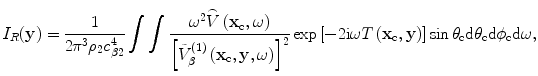 
$${I}_{R}(\mathbf{y})=\frac{1}{2{{\text{ }\!\!\pi\!\!\text{ }}^{3}}{{\rho }_{2}}c_{\beta 2}^{4}}\int{\int{\frac{{{\omega }^{2}}\overset{\lower0.5em\hbox{$\smash{\scriptscriptstyle\frown}$}}{V}\left( {{\mathbf{x}}_{\text{c}}},\omega \right)}{{{\left[ \tilde{V}_{\beta }^{(1)}\left( {{\mathbf{x}}_{\text{c}}},\mathbf{y},\omega \right) \right]}^{2}}}\exp \left[ -2\text{i}\omega {T}\left( {{\mathbf{x}}_{\text{c}}},\mathbf{y} \right) \right]\sin {{\theta }_{\text{c}}}\text{d}{{\theta }_{\text{c}}}\text{d}{{\phi }_{\text{c}}}\text{d}\omega }},$$
