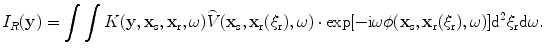 
$$ {I}_{R}(\mathbf{y})=\int{\int{K( \mathbf{y},{{\mathbf{x}}_{\text{s}}},{{\mathbf{x}}_{\text{r}}},\omega)\overset{\lower0.5em\hbox{$\smash{\scriptscriptstyle\frown}$}}{V}( {{\mathbf{x}}_{\text{s}}},{{\mathbf{x}}_{\text{r}}}( {{\xi }_{\text{r}}} ),\omega)\cdot \exp [{-}\text{i}\omega \phi ( {{\mathbf{x}}_{\text{s}}},{{\mathbf{x}}_{\text{r}}}( {{\xi }_{\text{r}}} ),\omega) ]{{\text{d}}^{2}}{{\xi }_{\text{r}}}\text{d}\omega }}. $$
