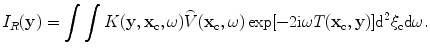 
$$ {{{I}}_{R}}(\mathbf{y})=\int{\int{K( \mathbf{y},{{\mathbf{x}}_{\text{c}}},\omega)\overset{\lower0.5em\hbox{$\smash{\scriptscriptstyle\frown}$}}{V}( {{\mathbf{x}}_{\text{c}}},\omega)\exp [{-}2\text{i}\omega {T}( {{\mathbf{x}}_{\text{c}}},\mathbf{y} ) ]{{\text{d}}^{2}}{{\xi }_{\text{c}}}\text{d}\omega }}. $$
