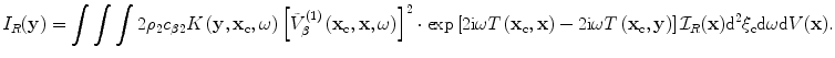 
$${{I}_{R}}(\mathbf{y})=\int{\int{\int{2{{\rho }_{2}}{{c}_{\beta 2}}}K\left( \mathbf{y},{{\mathbf{x}}_{\text{c}}},\omega  \right){{\left[ \tilde{V}_{\beta }^{(1)}\left( {{\mathbf{x}}_{\text{c}}},\mathbf{x},\omega  \right) \right]}^{2}}}}\cdot \exp \left[ 2\text{i}\omega T\left( {{\mathbf{x}}_{\text{c}}},\mathbf{x} \right)-2\text{i}\omega T\left( {{\mathbf{x}}_{\text{c}}},\mathbf{y} \right) \right]{{\mathcal{I}}_{R}}(\mathbf{x}){{\text{d}}^{2}}{{\mathbf{\xi }}_{\text{c}}}\text{d}\omega\text{d}V(\mathbf{x}).$$
