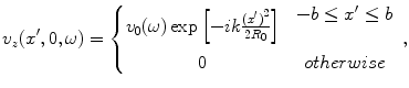 
$$ {{v}_{z}}({x}',0,\omega )=\left\{ \begin{matrix} {{v}_{0}}(\omega )\exp \left[{-}ik\frac{{{({x}')}^{2}}}{2{{R}_{0}}} \right] & \begin{array}{l} -b\le {x}'\le b \\\\ \end{array}\\ 0 & otherwise\\\end{matrix} \right., $$
