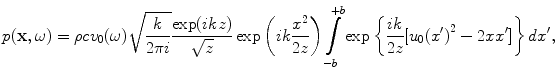 
$$ p(\mathbf{x},\omega )=\rho c{{v}_{0}}(\omega )\sqrt{\frac{k}{2\pi i}}\frac{\exp (ikz)}{\sqrt{z}}\exp \left( ik\frac{{{x}^{2}}}{2z} \right)\int\limits_{-b}^{+b}{\exp \left\{ \frac{ik}{2z}[ {{u}_{0}}{{({x}')}^{2}}-2x{x}' ] \right\}d{x}'}, $$
