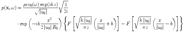 
$$ \begin{aligned} p(\mathbf{x},\omega )&=\frac{\rho c{{v}_{0}}(\omega )\exp (ikz)}{\sqrt{\left| {{u}_{0}} \right|}}\sqrt{\frac{1}{2i}} \\ & \cdot \exp \left({-}ik\frac{{{x}^{2}}}{2\left| {{u}_{0}} \right|{{R}_{0}}} \right)\left\{ F\left[ \sqrt{\frac{k\left| {{u}_{0}} \right|}{\pi z}}\left( \frac{x}{\left| {{u}_{0}} \right|}+b \right) \right]-F\left[ \sqrt{\frac{k\left| {{u}_{0}} \right|}{\pi z}}\left( \frac{x}{\left| {{u}_{0}} \right|}-b \right) \right] \right\}\end{aligned} $$
