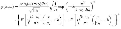 
$$ \begin{aligned} p(\mathbf{x},\omega )&=\frac{\rho c{{v}_{0}}(\omega )\exp (ikz)}{\sqrt{\left| {{u}_{0}} \right|}}\sqrt{\frac{1}{2i}}\exp {{\left({-}ik\frac{{{x}^{2}}}{2\left| {{u}_{0}} \right|{{R}_{0}}} \right)}^{*}} \\ & \cdot {{\left\{ F\left[ \sqrt{\frac{k\left| {{u}_{0}} \right|}{\pi z}}\left( \frac{x}{\left| {{u}_{0}} \right|}+b \right) \right]-F\left[ \sqrt{\frac{k\left| {{u}_{0}} \right|}{\pi z}}\left( \frac{x}{\left| {{u}_{0}} \right|}-b \right) \right] \right\}}^{*}}.\end{aligned} $$
