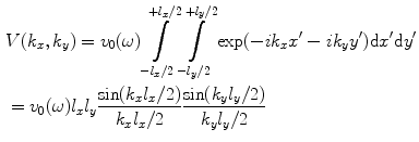 
$$ \begin{aligned}& V( {{k}_{x}},{{k}_{y}} )={{v}_{0}}(\omega )\int\limits_{-{{l}_{x}}/2}^{+{{l}_{x}}/2}{\int\limits_{-{{l}_{y}}/2}^{+{{l}_{y}}/2}{\exp ({-}i{{k}_{x}}{x}'-i{{k}_{y}}{y}' )\text{d}{x}'\text{d}{y}'}} \\& ={{v}_{0}}(\omega ){{l}_{x}}{{l}_{y}}\frac{\sin ( {{k}_{x}}{{l}_{x}}/2 )}{{{k}_{x}}{{l}_{x}}/2}\frac{\sin ( {{k}_{y}}{{l}_{y}}/2 )}{{{k}_{y}}{{l}_{y}}/2}\end{aligned} $$
