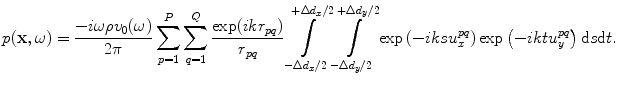 
$$ p(\mathbf{x},\omega )=\frac{-i\omega \rho {{v}_{0}}(\omega )}{2\pi }\sum\limits_{p=1}^{P}{\sum\limits_{q=1}^{Q}{\frac{\exp ( ik{{r}_{pq}} )}{{{r}_{pq}}}}}\int\limits_{-\Delta {{d}_{x}}/2}^{+\Delta {{d}_{x}}/2}{\int\limits_{-\Delta {{d}_{y}}/2}^{+\Delta {{d}_{y}}/2}{\exp \left({-}iksu_{x}^{pq} \right)}}\exp \left({-}iktu_{y}^{pq} \right)\text{d}s\text{d}t. $$
