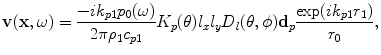 
$$ \mathbf{v}(\mathbf{x},\omega )=\frac{-i{{k}_{p1}}{{p}_{0}}(\omega )}{2\pi {{\rho }_{1}}{{c}_{p1}}}{{K}_{p}}(\theta ){{l}_{x}}{{l}_{y}}{{D}_{l}}(\theta ,\phi ){{\mathbf{d}}_{p}}\frac{\exp ( i{{k}_{p1}}{{r}_{1}} )}{{{r}_{0}}}, $$
