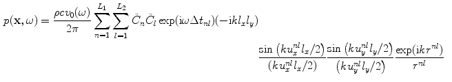 
$$ \begin{aligned} p( \mathbf{x},\omega)=\frac{\rho c{{v}_{0}}( \omega)}{2\pi }\sum\limits_{n=1}^{{{L}_{1}}}{\sum\limits_{l=1}^{{{L}_{2}}}{{{{\tilde{C}}}_{n}}{{{\tilde{C}}}_{l}}}}\exp ( \text{i}\omega \Delta {{t}_{nl}} )({-}\text{i}k{{l}_{x}}{{l}_{y}} ) \\& \frac{\sin \left( ku_{x}^{nl}{{l}_{x}}/2 \right)}{\left( ku_{x}^{nl}{{l}_{x}}/2 \right)}\frac{\sin \left( ku_{y}^{nl}{{l}_{y}}/2 \right)}{\left( ku_{y}^{nl}{{l}_{y}}/2 \right)}\frac{\exp ( \text{i}k{{r}^{nl}} )}{{{r}^{nl}}}\end{aligned} $$
