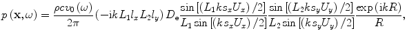 
$$p\left( \mathbf{x},\omega \right)=\frac{\rho c{{v}_{0}}\left( \omega \right)}{2\pi }\left( -\text{i}k{{L}_{1}}{{l}_{x}}{{L}_{2}}{{l}_{y}}\right){{D}_{\text{e}}}\frac{\sin \left[ \left( {{L}_{1}}k{{s}_{x}}{{U}_{x}} \right)/2 \right]}{{{L}_{1}}\sin \left[ \left( k{{s}_{x}}{{U}_{x}}\right)/2 \right]}\frac{\sin \left[ \left( {{L}_{2}}k{{s}_{y}}{{U}_{y}} \right)/2 \right]}{{{L}_{2}}\sin \left[ \left( k{{s}_{y}}{{U}_{y}} \right)/2\right]}\frac{\exp \left( \text{i}kR \right)}{R},$$
