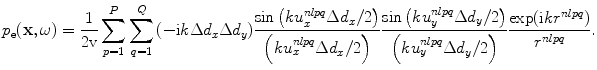 
$$ {{p}_{\text{e}}}( \mathbf{x},\omega)=\frac{1}{2\text{v}}\sum\limits_{p=1}^{P}{\sum\limits_{q=1}^{Q}{({-}\text{i}k\Delta {{d}_{x}}\Delta {{d}_{y}} )}}\frac{\sin \left( ku_{x}^{nlpq}\Delta {{d}_{x}}/2 \right)}{\left( ku_{x}^{nlpq}\Delta {{d}_{x}}/2 \right)}\frac{\sin \left( ku_{y}^{nlpq}\Delta {{d}_{y}}/2 \right)}{\left( ku_{y}^{nlpq}\Delta {{d}_{y}}/2 \right)}\frac{\exp ( \text{i}k{{r}^{nlpq}} )}{{{r}^{nlpq}}}. $$
