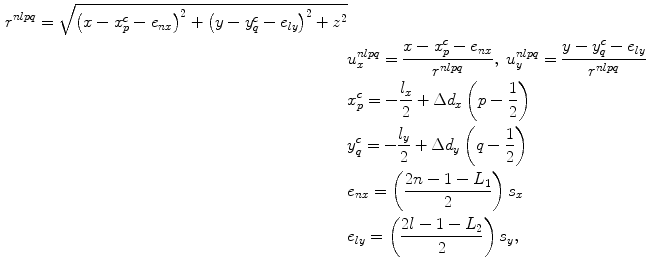 
$$ \begin{aligned} {{r}^{nlpq}}=\sqrt{{{\left( x-x_{p}^{c}-{{e}_{nx}} \right)}^{2}}+{{\left( y-y_{q}^{c}-{{e}_{ly}} \right)}^{2}}+{{z}^{2}}} \\& u_{x}^{nlpq}=\frac{x-x_{p}^{c}-{{e}_{nx}}}{{{r}^{nlpq}}},\ u_{y}^{nlpq}=\frac{y-y_{q}^{c}-{{e}_{ly}}}{{{r}^{nlpq}}} \\& x_{p}^{c}=-\frac{{{l}_{x}}}{2}+\Delta {{d}_{x}}\left( p-\frac{1}{2} \right) \\& y_{q}^{c}=-\frac{{{l}_{y}}}{2}+\Delta {{d}_{y}}\left( q-\frac{1}{2} \right) \\& {{e}_{nx}}=\left( \frac{2n-1-{{L}_{1}}}{2} \right){{s}_{x}} \\& {{e}_{ly}}=\left( \frac{2l-1-{{L}_{2}}}{2} \right){{s}_{y}},\end{aligned} $$
