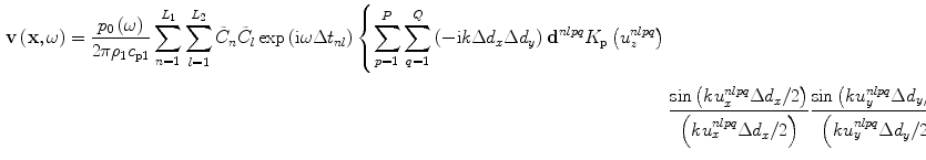 
$$\begin{aligned} \mathbf{v}\left( \mathbf{x},\omega \right)=\frac{{{p}_{0}}\left( \omega \right)}{2\text{ }\!\!\pi\!\!\text{ }{{\rho}_{1}}{{c}_{\text{p}1}}}\sum\limits_{n=1}^{{{L}_{1}}}{\sum\limits_{l=1}^{{{L}_{2}}}{{{{\tilde{C}}}_{n}}{{{\tilde{C}}}_{l}}}}\exp \left(\text{i}\omega \Delta {{t}_{nl}} \right)\left\{ \sum\limits_{p=1}^{P}{\sum\limits_{q=1}^{Q}{\left( -\text{i}k\Delta {{d}_{x}}\Delta {{d}_{y}}\right)}} \right.{{\mathbf{d}}^{nlpq}}{{K}_{\text{p}}}\left( u_{z}^{nlpq} \right) \\ & \left. \frac{\sin \left( ku_{x}^{nlpq}\Delta {{d}_{x}}/2\right)}{\left( ku_{x}^{nlpq}\Delta {{d}_{x}}/2 \right)}\frac{\sin \left( ku_{y}^{nlpq}\Delta {{d}_{y}}/2 \right)}{\left( ku_{y}^{nlpq}\Delta{{d}_{y}}/2 \right)}\frac{\exp \left( \text{i}k{{r}^{nlpq}} \right)}{{{r}^{nlpq}}} \right\}\end{aligned}$$
