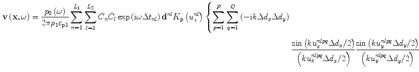 
$$\begin{aligned}\mathbf{v}\left( \mathbf{x},\omega \right)=\frac{{{p}_{0}}\left( \omega \right)}{2\pi {{\rho}_{1}}{{c}_{\text{p}1}}}\sum\limits_{n=1}^{{{L}_{1}}}{\sum\limits_{l=1}^{{{L}_{2}}}{{{{\tilde{C}}}_{n}}{{{\tilde{C}}}_{l}}}}\exp \left(\text{i}\omega \Delta {{t}_{nl}} \right){{\mathbf{d}}^{nl}}{{K}_{\text{p}}}\left( u_{z}^{nl} \right)\left\{\sum\limits_{p=1}^{P}{\sum\limits_{q=1}^{Q}{\left( -\text{i}k\Delta {{d}_{x}}\Delta {{d}_{y}} \right)}} \right. \\ & \left. \frac{\sin \left(ku_{x}^{nlpq}\Delta {{d}_{x}}/2 \right)}{\left( ku_{x}^{nlpq}\Delta {{d}_{x}}/2 \right)}\frac{\sin \left( ku_{y}^{nlpq}\Delta {{d}_{y}}/2\right)}{\left( ku_{y}^{nlpq}\Delta {{d}_{y}}/2 \right)}\frac{\exp \left( \text{i}k{{r}^{nlpq}} \right)}{{{r}^{nlpq}}} \right\},\end{aligned}$$
