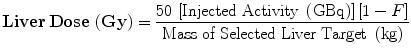 $$ {\mathbf{Liver}} \, {\mathbf{Dose}} \, \left( {{\mathbf{Gy}}} \right) = \frac{{50 \, \left[ {{\text{Injected Activity }}\left( {\text{GBq}} \right)} \right]\left[ { 1- F} \right]}}{{{\text{Mass of Selected Liver Target }}\left( {\text{kg}} \right)}} $$