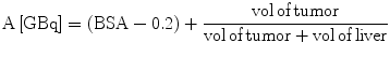 $$ {\text{A}}\left[ {\text{GBq}} \right] = \left( {{\text{BSA}} -
0.2} \right) +
\frac{{{\text{vol}}\,{\text{of}}\,{\text{tumor}}}}{{{\text{vol}}\,{\text{of}}\,{\text{tumor}}
+ {\text{vol}}\,{\text{of}}\,{\text{liver}}}} $$