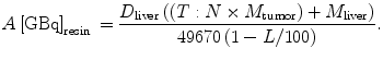 $$ A\left[ {\text{GBq}} \right]_{\text{resin}}\,=
\frac{{D_{\text{liver}} \left( {\left( {T :N \times M_{\text{tumor}}
} \right) + M_{\text{liver}} } \right)}}{{49670\left( {1 - L / 1 0
0} \right)}}. $$