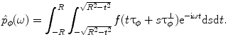 
$$ {{\hat{p}}_{\phi }}(\omega )=\int_{-R}^R {\int_{{-\sqrt{{{R^2}-{t^2}}}}}^{{\sqrt{{{R^2}-{t^2}}}}} {f(t{{{\mathbf{\uptau}}}_{\phi }}+s{\mathbf{\uptau}}_{\phi}^{\bot }){{\mathrm{ e}}^{{-\mathrm{ i}\omega t}}}{\rm d}s{\rm d}t} }. $$
