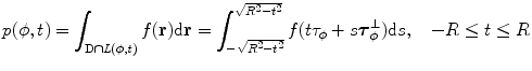 
$$ p(\phi, t)=\int_{{\rm D\cap \it L(\phi, t)}} {f(\mathbf{r}){\rm d}\mathbf{r}} =\int_{{-\sqrt{{{R^2}-{t^2}}}}}^{{\sqrt{{{R^2}-{t^2}}}}} {f(t{{{\tau}}_{\phi }}+s\boldsymbol{ \tau}_{\phi}^{\bot })\mathrm{ d}s}, \quad -R\leq t\leq R $$
