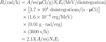 
$$ \begin{aligned} {R_i}({\text{rad/h}}) & = A/m({\upmu {\text{Ci}}/{\text{g}}}){N_i}{E_i}({\text{MeV/disintegration}}) \\ &\; \times \left[{{3}.{7} \times {1}{0^{4}}\;{\text{disintegrations}}/({{\text{s}}\cdot\upmu {\text{Ci}}})}\right] \\ & \;\times ({{1}.{6} \times {1}{0^{ -6} }\;{\text{erg}}/{\text{MeV}}}) \\ & \; \times ({0.0{1}\;{\text{g}}\cdot{\text{rad}}/{\text{erg}}}) \\ & \; \times ({{\text{36}}00\;{\text{s}}/{\text{h}}}) \\ & = {2}.{\text{13}}({A/m}){N_i}{E_i} \end{aligned} $$
