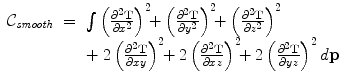 
$$\displaystyle\begin{array}{rcl} \mathcal{C}_{\mathit{smooth}}& =& \int \limits \left (\frac{\partial ^{2}\mathbf{T}} {\partial x^{2}} \right )^{2}\!\! + \left (\frac{\partial ^{2}\mathbf{T}} {\partial y^{2}} \right )^{2}\!\! + \left (\frac{\partial ^{2}\mathbf{T}} {\partial z^{2}} \right )^{2}\!\! \\ & & +\ 2\left (\frac{\partial ^{2}\mathbf{T}} {\partial xy}\right )^{2}\!\! + 2\left (\frac{\partial ^{2}\mathbf{T}} {\partial xz} \right )^{2}\!\! + 2\left (\frac{\partial ^{2}\mathbf{T}} {\partial yz} \right )^{2}d\mathbf{p}{}\end{array}$$
