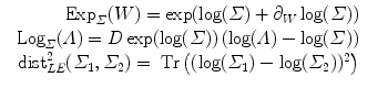 
$$\displaystyle\begin{array}{rcl} \mbox{ Exp}_{\varSigma }(W) =\exp (\log (\varSigma ) + \partial _{W}\log (\varSigma ))& & {}\\ \mbox{ Log}_{\varSigma }(\varLambda ) = D\exp (\log (\varSigma ))\left (\log (\varLambda ) -\log (\varSigma )\right )& & {}\\ \:\mbox{ dist}_{LE}^{2}(\varSigma _{ 1},\varSigma _{2}) = \mbox{ Tr}\left ((\log (\varSigma _{1}) -\log (\varSigma _{2}))^{2}\right )& & {}\\ \end{array}$$
