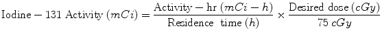 $$ {\text{Iodine}} - 1 3 1\;{\text{Activity}}\;(mCi) = \frac{{{\text{Activity}} - {\text{hr}}\;(mCi - h)}}{{{\text{Residence}}\;\;{\text{time}}\;(h)}} \times \frac{{{\text{Desired}}\;{\text{dose}}\;(cGy)}}{ 7 5\;cGy} $$