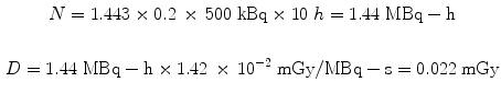 $$ \begin{gathered} N = 1.443 \times 0.2\, \times \,500\;{\text{kBq}} \times 10\;h = 1.44\;{\text{MBq}} - {\text{h}} \\ \\ D = 1.44\;{\text{MBq}} - {\text{h}} \times 1.42\, \times \,10^{ - 2} \;{\text{mGy}}/{\text{MBq}} - {\text{s}} = 0.022\;{\text{mGy}} \\ \end{gathered} $$