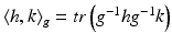 $$ \left\langle {h,k} \right\rangle_{g} = tr\left( {g^{ - 1} hg^{ - 1} k} \right) $$