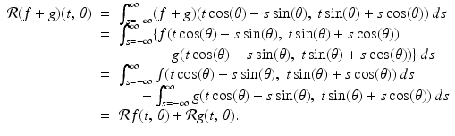 
$$\displaystyle\begin{array}{rcl} \mathcal{R}(f + g)(t,\,\theta )& =& \int _{s=-\infty }^{\infty }(f + g)(t\cos (\theta ) - s\sin (\theta ),\ t\sin (\theta ) + s\cos (\theta ))\,ds {}\\ & =& \int _{s=-\infty }^{\infty }\{f(t\cos (\theta ) - s\sin (\theta ),\ t\sin (\theta ) + s\cos (\theta )) {}\\ & & \phantom{+ + +} + g(t\cos (\theta ) - s\sin (\theta ),\ t\sin (\theta ) + s\cos (\theta ))\}\,ds {}\\ & =& \int _{s=-\infty }^{\infty }f(t\cos (\theta ) - s\sin (\theta ),\ t\sin (\theta ) + s\cos (\theta ))\,ds {}\\ & & \phantom{++} +\int _{ s=-\infty }^{\infty }g(t\cos (\theta ) - s\sin (\theta ),\ t\sin (\theta ) + s\cos (\theta ))\,ds {}\\ & =& \mathcal{R}f(t,\,\theta ) + \mathcal{R}g(t,\,\theta ). {}\\ \end{array}$$
