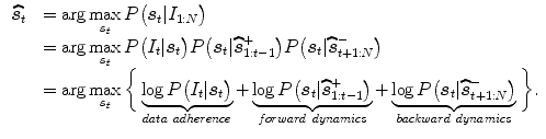 $$\begin{aligned} \begin{array}{lll} \widehat{\varvec{s}_{t}} &{}= \arg \max \limits _{\varvec{s}_{t}} P\big ( \varvec{s}_{t}|I_{1:N} \big )\\ &{}=\arg \max \limits _{\varvec{s}_{t}} P\big (I_{t} | \varvec{s}_{t}\big ) P\big (\varvec{s}_{t} | \widehat{\varvec{s}}_{1:t-1}^{+}\big ) P\big (\varvec{s}_{t} | \widehat{\varvec{s}}_{t+1:N}^{-}\big )\\ &{}=\arg \max \limits _{\varvec{s}_{t}} \bigg \{ \underbrace{\log P\big (I_{t} | \varvec{s}_{t}\big )}_{data \ adherence} + \underbrace{\log P\big (\varvec{s}_{t} | \widehat{\varvec{s}}_{1:t-1}^{+}\big )}_{f orward \ dynamics} + \underbrace{\log P\big (\varvec{s}_{t} | \widehat{\varvec{s}}_{t+1:N}^{-}\big )}_{backward \ dynamics}\bigg \}. \end{array} \end{aligned}$$