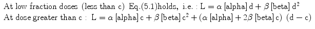 
$$ \begin{array}{l}\mathrm{A}\mathrm{t}\;\mathrm{low}\;\mathrm{fraction}\;\mathrm{dose}\mathrm{s}\;\left(\mathrm{less}\;\mathrm{t}\mathrm{han}\;\mathrm{c}\right)\;\mathrm{E}\mathrm{q}.(5.1)\mathrm{holds},\;\mathrm{i}.\mathrm{e}.:\mathrm{L}=\alpha \left[\mathrm{alpha}\right]\mathrm{d}+\beta \left[\mathrm{beta}\right]{\mathrm{d}}^2\hfill \\ {}\mathrm{A}\mathrm{t}\;\mathrm{dose}\;\mathrm{greater}\;\mathrm{t}\mathrm{han}\;\mathrm{c}:\kern0.24em \mathrm{L}=\alpha \left[\mathrm{alpha}\right]\mathrm{c}+\beta \left[\mathrm{beta}\right]{\mathrm{c}}^2+\left(\alpha \left[\mathrm{alpha}\right]+2\beta \left[\mathrm{beta}\right]\mathrm{c}\right)\;\left(\mathrm{d}-\mathrm{c}\right)\hfill \end{array} $$
