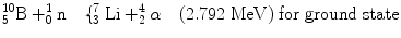 
$$ _5^{10}\mathrm{ B}+_0^{1}\mathrm{ n}\quad \{_3^7\;\mathrm{ Li}+_2^4\alpha \quad (2.792\;\mathrm{ MeV})\;\mathrm{ for}\;\mathrm{ ground}\;\mathrm{ state} $$
