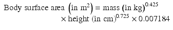 
$$ \begin{array}{l}\mathrm{Body}\;\mathrm{surface}\;\mathrm{area}\;\left(\mathrm{in}\;{\mathrm{m}}^2\right)=\mathrm{mass}\;{\left(\mathrm{in}\;\mathrm{kg}\right)}^{0.425}\\ {}\kern6.6em \times \mathrm{height}\;{\left(\mathrm{in}\;\mathrm{cm}\right)}^{0.725}\times 0.007184\end{array} $$
