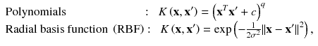 
$$ \begin{array}{l}\mathrm{Polynomials}\kern6.25em :\kern0.5em K\left(\mathbf{x},{\mathbf{x}}^{\mathbf{\prime}}\right)={\left({\mathbf{x}}^T{\mathbf{x}}^{\mathbf{\prime}}+ c\right)}^q\\ {}\mathrm{Radial}\ \mathrm{basis}\ \mathrm{function}\ \left(\mathrm{RBF}\right):\kern0.5em K\left(\mathbf{x},{\mathbf{x}}^{\mathbf{\prime}}\right)= \exp \left(-\frac{1}{2{\sigma}^2}{\left\Vert \mathbf{x}-{\mathbf{x}}^{\mathbf{\prime}}\right\Vert}^2\right),\end{array} $$
