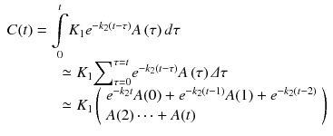 
$$ \begin{array}{l}C(t)=\underset{0}{\overset{t}{{\displaystyle \int }}}{K}_1{e}^{-{k}_2\left(t-\tau \right)}A\left(\tau \right)d\tau \\ {}\kern3.25em \simeq {K}_1{\displaystyle \sum}_{\tau =0}^{\tau =t}{e}^{-{k}_2\left(t-\tau \right)}A\left(\tau \right)\varDelta \tau \\ {}\kern3.25em \simeq {K}_1\left(\begin{array}{l}{e}^{-{k}_2t}A(0)+{e}^{-{k}_2\left(t-1\right)}A(1)+{e}^{-{k}_2\left(t-2\right)}\\ {}A(2)\cdots +A(t)\end{array}\right)\end{array} $$
