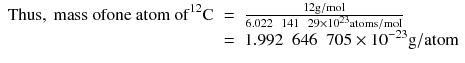 
$$ \begin{array}{rcl}\mathrm{Thus},\ \mathrm{mass}\ \mathrm{ofone}\ \mathrm{atom}\ {\mathrm{of}}^{12}\mathrm{C}& =& \frac{12\mathrm{g}/\mathrm{mol}}{6.022\kern0.5em 141\kern0.5em 29\times {10}^{23}\mathrm{atom}\mathrm{s}/\mathrm{mol}}\\ {}& =& 1.992\kern0.5em 646\kern0.5em 705\times {10}^{-23}\mathrm{g}/\mathrm{atom}\end{array} $$
