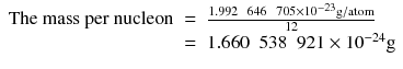 
$$ \begin{array}{rcl}\mathrm{The}\ \mathrm{mass}\ \mathrm{per}\ \mathrm{nucleon}& =& \frac{1.992\kern0.5em 646\kern0.5em 705\times {10}^{-23}\mathrm{g}/\mathrm{atom}}{12}\\ {}& =& 1.660\kern0.5em 538\kern0.5em 921\times {10}^{-24}\mathrm{g}\end{array} $$
