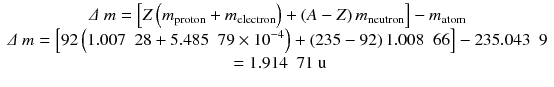 
$$ \begin{array}{c}\varDelta\ m=\left[Z\left({m}_{\mathrm{proton}}+{m}_{\mathrm{electron}}\right)+\left(A-Z\right){m}_{\mathrm{neutron}}\right]-{m}_{\mathrm{atom}}\\ {}\varDelta\ m=\left[92\left(1.007\kern0.5em 28+5.485\kern0.5em 79 \times {10}^{-4}\right)+\left(235-92\right)1.008\kern0.5em 66\right]-235.043\kern0.5em 9\\ {}=1.914\kern0.5em 71\ \mathrm{u}\end{array} $$
