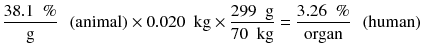 
$$ \frac{38.1\kern0.5em \%}{\mathrm{g}}\kern0.5em \left(\mathrm{animal}\right)\times 0.020\kern0.5em \mathrm{kg}\times \frac{299\kern0.5em \mathrm{g}}{70\kern0.5em \mathrm{kg}}=\frac{3.26\kern0.5em \%}{\mathrm{organ}}\kern0.5em \left(\mathrm{human}\right) $$
