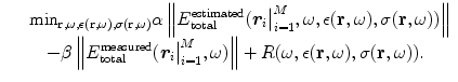 
$$\displaystyle\begin{array}{rcl} & & \text{min}_{\mathbf{r},\omega,\epsilon (\mathbf{r},\omega ),\sigma (\mathbf{r},\omega )}\alpha \left \|E_{\mathrm{total}}^{\mathrm{estimated}}({\boldsymbol r_{ i}}\big\vert _{i=1}^{M},\omega,\epsilon (\mathbf{r},\omega ),\sigma (\mathbf{r},\omega ))\right \| \\ & & \quad -\beta \left \|E_{\mathrm{total}}^{\mathrm{measured}}({\boldsymbol r_{ i}}\big\vert _{i=1}^{M},\omega )\right \| + R(\omega,\epsilon (\mathbf{r},\omega ),\sigma (\mathbf{r},\omega )).{}\end{array}$$
